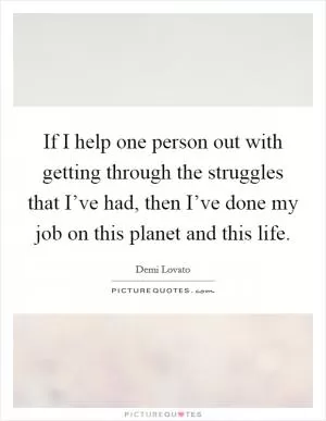 If I help one person out with getting through the struggles that I’ve had, then I’ve done my job on this planet and this life Picture Quote #1
