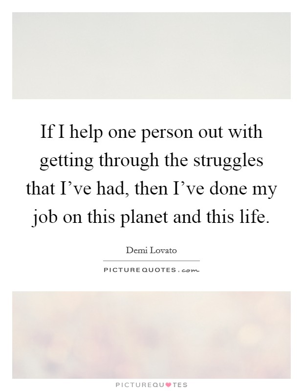 If I help one person out with getting through the struggles that I've had, then I've done my job on this planet and this life. Picture Quote #1