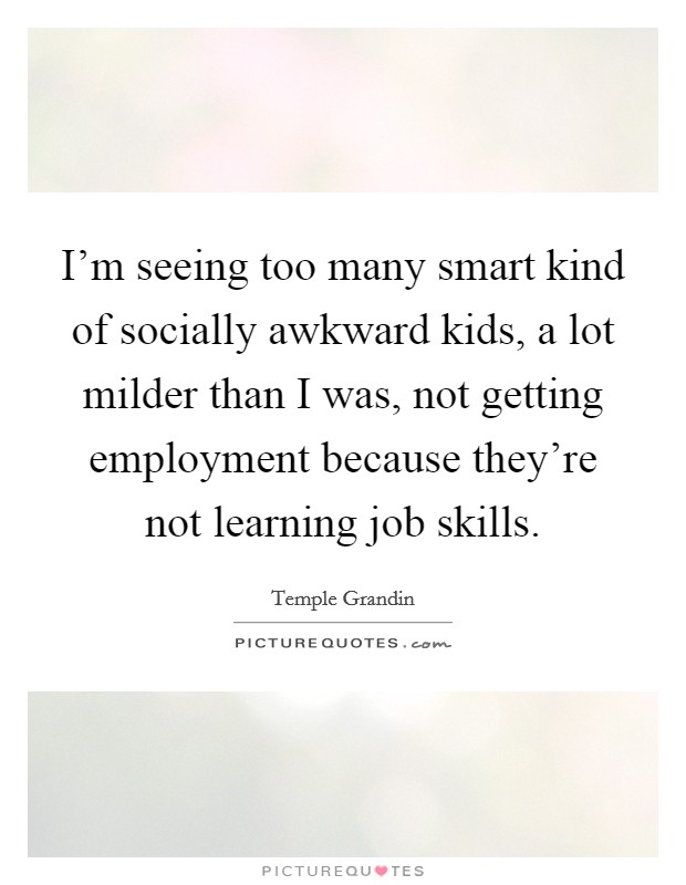 I'm seeing too many smart kind of socially awkward kids, a lot milder than I was, not getting employment because they're not learning job skills. Picture Quote #1