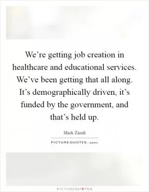 We’re getting job creation in healthcare and educational services. We’ve been getting that all along. It’s demographically driven, it’s funded by the government, and that’s held up Picture Quote #1