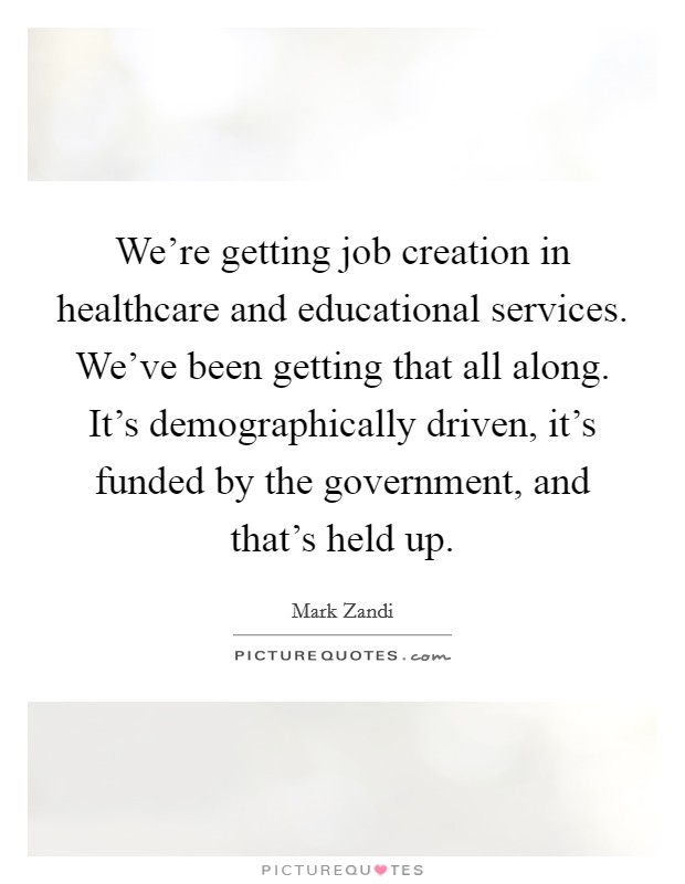 We're getting job creation in healthcare and educational services. We've been getting that all along. It's demographically driven, it's funded by the government, and that's held up. Picture Quote #1
