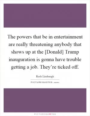 The powers that be in entertainment are really threatening anybody that shows up at the [Donald] Trump inauguration is gonna have trouble getting a job. They’re ticked off Picture Quote #1