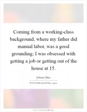 Coming from a working-class background, where my father did manual labor, was a good grounding; I was obsessed with getting a job or getting out of the house at 15 Picture Quote #1