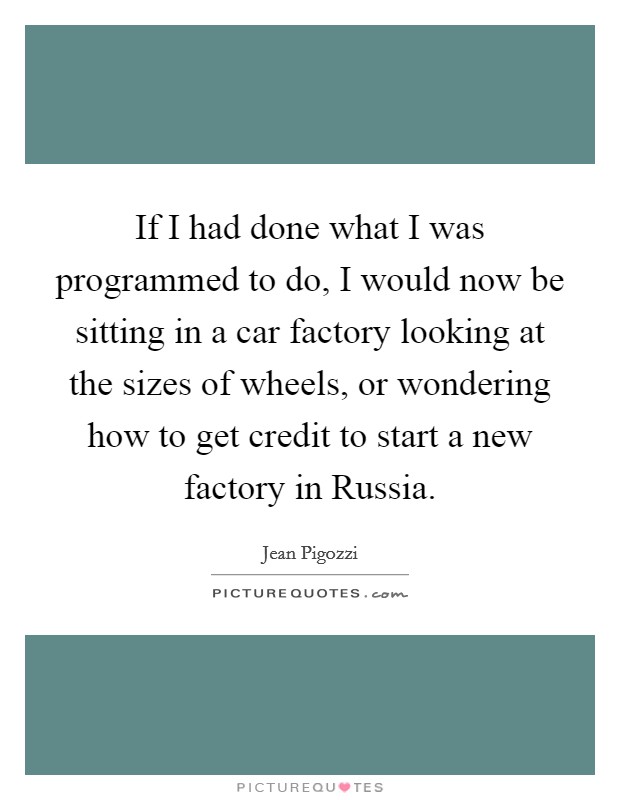 If I had done what I was programmed to do, I would now be sitting in a car factory looking at the sizes of wheels, or wondering how to get credit to start a new factory in Russia. Picture Quote #1