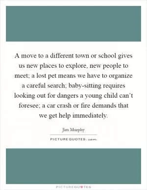 A move to a different town or school gives us new places to explore, new people to meet; a lost pet means we have to organize a careful search; baby-sitting requires looking out for dangers a young child can’t foresee; a car crash or fire demands that we get help immediately Picture Quote #1