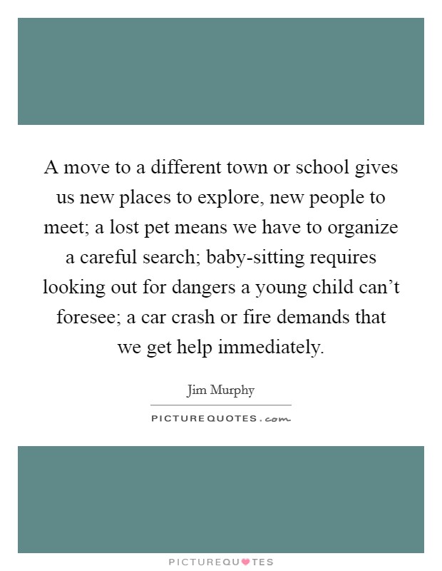 A move to a different town or school gives us new places to explore, new people to meet; a lost pet means we have to organize a careful search; baby-sitting requires looking out for dangers a young child can't foresee; a car crash or fire demands that we get help immediately. Picture Quote #1