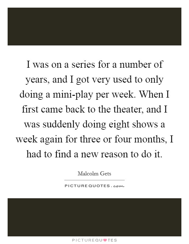 I was on a series for a number of years, and I got very used to only doing a mini-play per week. When I first came back to the theater, and I was suddenly doing eight shows a week again for three or four months, I had to find a new reason to do it. Picture Quote #1
