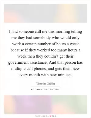 I had someone call me this morning telling me they had somebody who would only work a certain number of hours a week because if they worked too many hours a week then they couldn’t get their government assistance. And that person has multiple cell phones, and gets them new every month with new minutes Picture Quote #1
