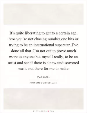 It’s quite liberating to get to a certain age, ‘cos you’re not chasing number one hits or trying to be an international superstar. I’ve done all that. I’m not out to prove much more to anyone but myself really, to be an artist and see if there is a new undiscovered music out there for me to make Picture Quote #1