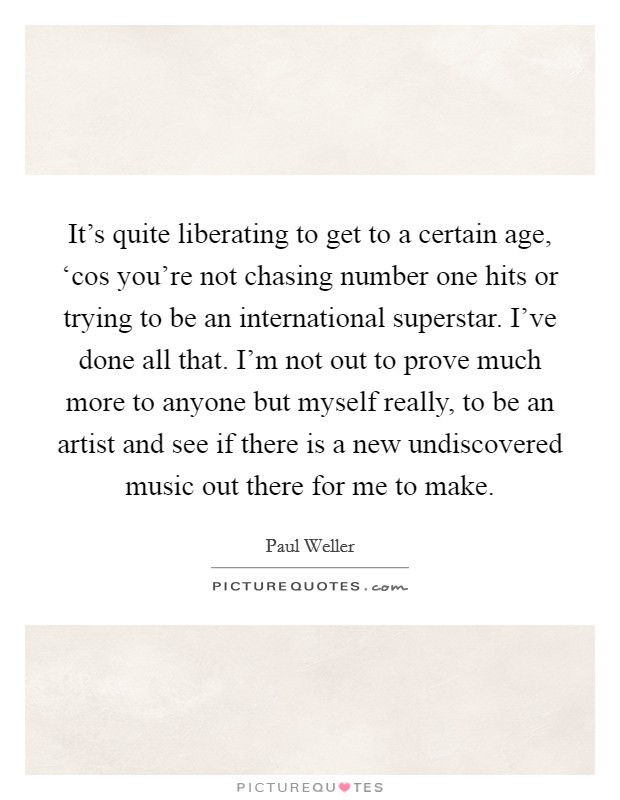 It's quite liberating to get to a certain age, ‘cos you're not chasing number one hits or trying to be an international superstar. I've done all that. I'm not out to prove much more to anyone but myself really, to be an artist and see if there is a new undiscovered music out there for me to make. Picture Quote #1