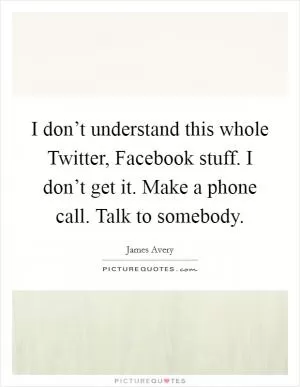 I don’t understand this whole Twitter, Facebook stuff. I don’t get it. Make a phone call. Talk to somebody Picture Quote #1