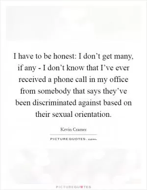 I have to be honest: I don’t get many, if any - I don’t know that I’ve ever received a phone call in my office from somebody that says they’ve been discriminated against based on their sexual orientation Picture Quote #1
