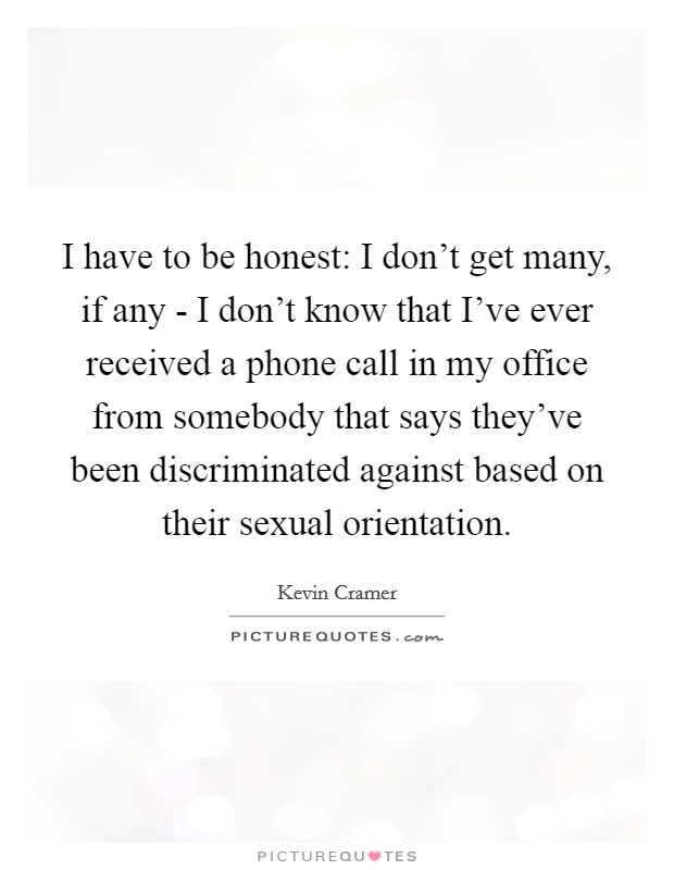 I have to be honest: I don't get many, if any - I don't know that I've ever received a phone call in my office from somebody that says they've been discriminated against based on their sexual orientation. Picture Quote #1