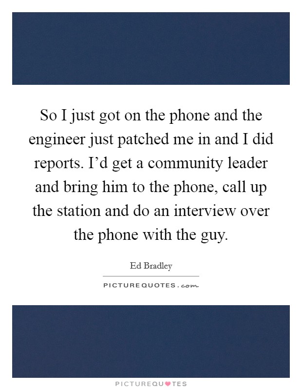 So I just got on the phone and the engineer just patched me in and I did reports. I'd get a community leader and bring him to the phone, call up the station and do an interview over the phone with the guy. Picture Quote #1