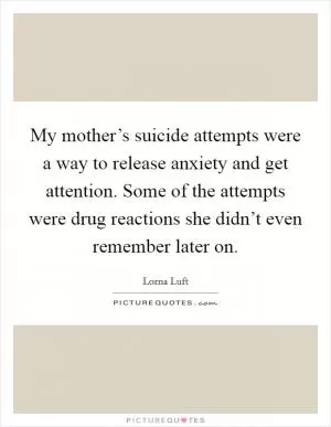My mother’s suicide attempts were a way to release anxiety and get attention. Some of the attempts were drug reactions she didn’t even remember later on Picture Quote #1