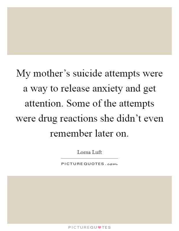My mother's suicide attempts were a way to release anxiety and get attention. Some of the attempts were drug reactions she didn't even remember later on. Picture Quote #1