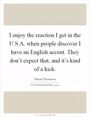 I enjoy the reaction I get in the U.S.A. when people discover I have an English accent. They don’t expect that, and it’s kind of a kick Picture Quote #1