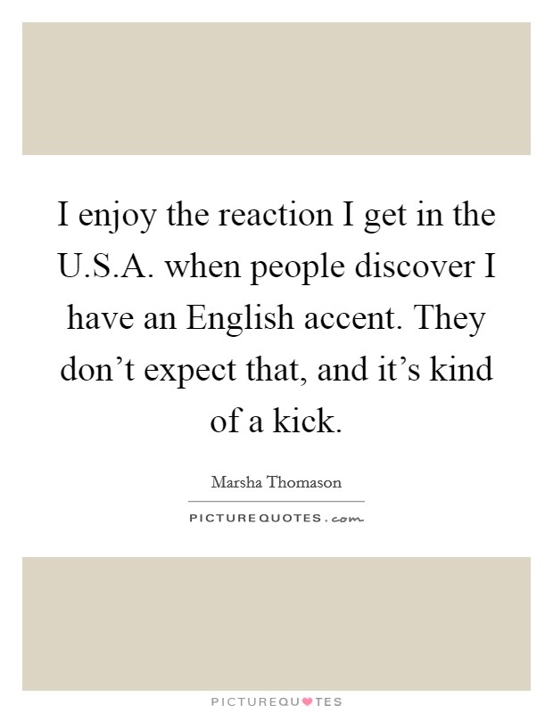 I enjoy the reaction I get in the U.S.A. when people discover I have an English accent. They don't expect that, and it's kind of a kick. Picture Quote #1