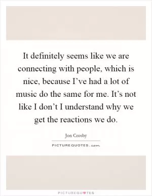 It definitely seems like we are connecting with people, which is nice, because I’ve had a lot of music do the same for me. It’s not like I don’t I understand why we get the reactions we do Picture Quote #1