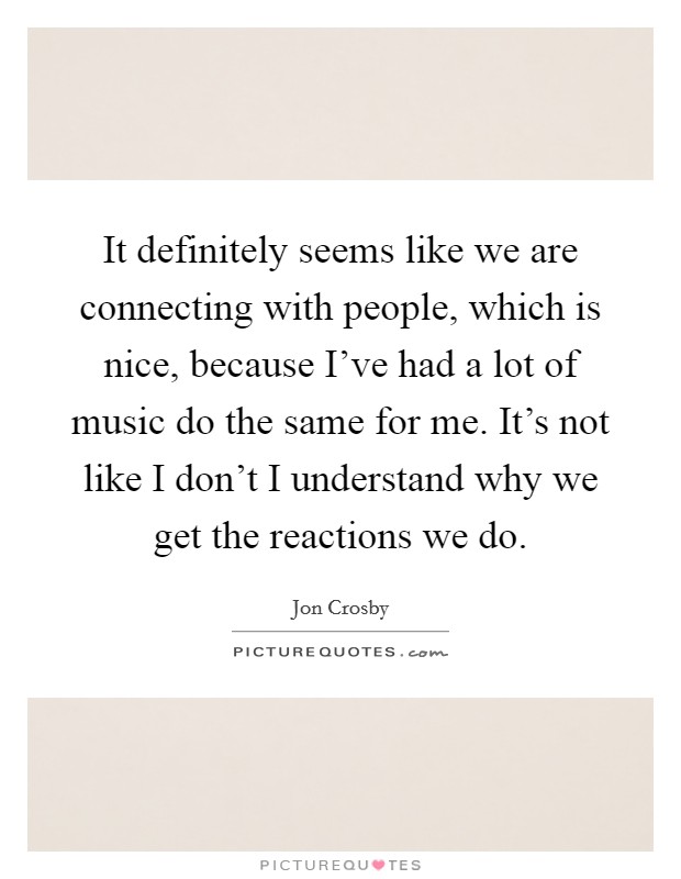 It definitely seems like we are connecting with people, which is nice, because I've had a lot of music do the same for me. It's not like I don't I understand why we get the reactions we do. Picture Quote #1