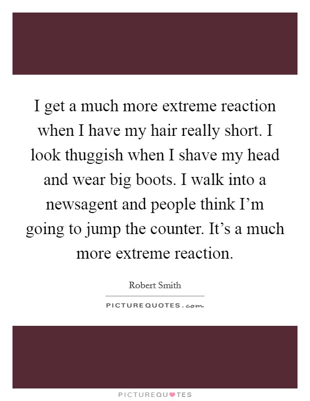 I get a much more extreme reaction when I have my hair really short. I look thuggish when I shave my head and wear big boots. I walk into a newsagent and people think I'm going to jump the counter. It's a much more extreme reaction. Picture Quote #1