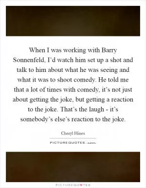 When I was working with Barry Sonnenfeld, I’d watch him set up a shot and talk to him about what he was seeing and what it was to shoot comedy. He told me that a lot of times with comedy, it’s not just about getting the joke, but getting a reaction to the joke. That’s the laugh - it’s somebody’s else’s reaction to the joke Picture Quote #1