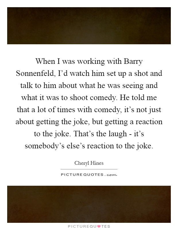 When I was working with Barry Sonnenfeld, I'd watch him set up a shot and talk to him about what he was seeing and what it was to shoot comedy. He told me that a lot of times with comedy, it's not just about getting the joke, but getting a reaction to the joke. That's the laugh - it's somebody's else's reaction to the joke. Picture Quote #1