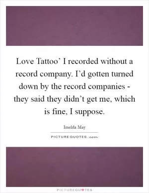 Love Tattoo’ I recorded without a record company. I’d gotten turned down by the record companies - they said they didn’t get me, which is fine, I suppose Picture Quote #1