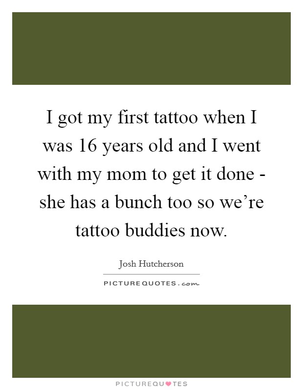 I got my first tattoo when I was 16 years old and I went with my mom to get it done - she has a bunch too so we're tattoo buddies now. Picture Quote #1
