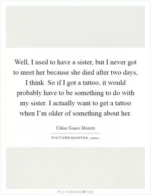 Well, I used to have a sister, but I never got to meet her because she died after two days, I think. So if I got a tattoo, it would probably have to be something to do with my sister. I actually want to get a tattoo when I’m older of something about her Picture Quote #1