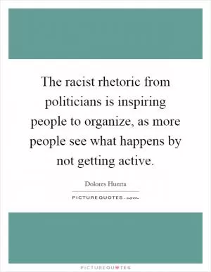 The racist rhetoric from politicians is inspiring people to organize, as more people see what happens by not getting active Picture Quote #1