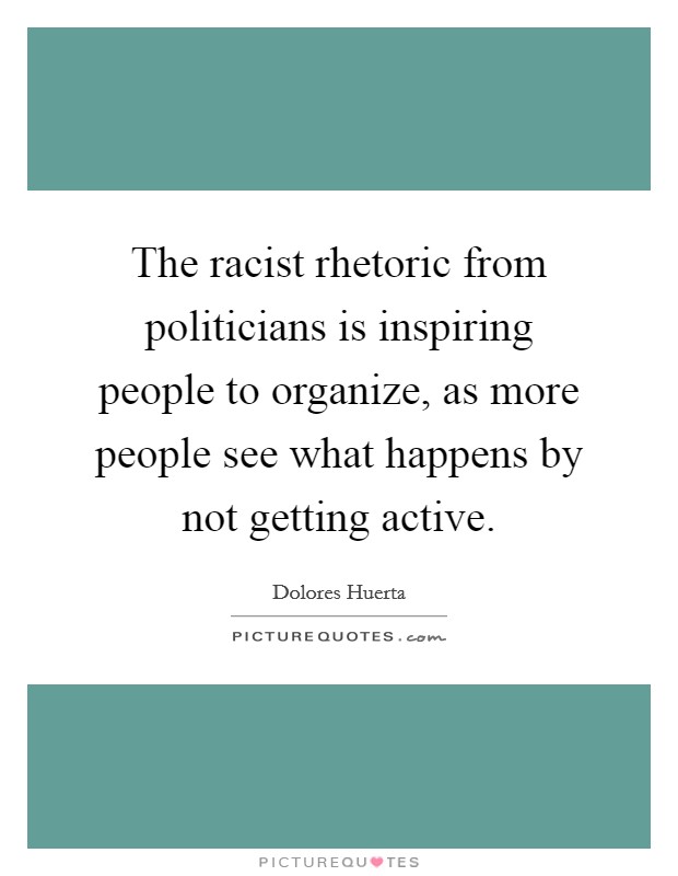 The racist rhetoric from politicians is inspiring people to organize, as more people see what happens by not getting active. Picture Quote #1