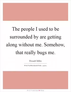 The people I used to be surrounded by are getting along without me. Somehow, that really bugs me Picture Quote #1