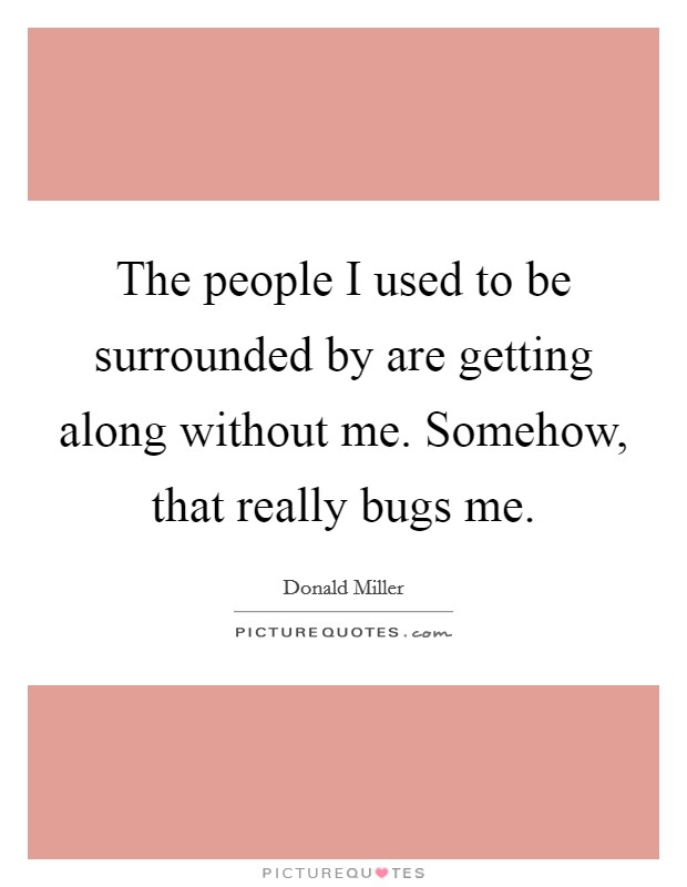 The people I used to be surrounded by are getting along without me. Somehow, that really bugs me. Picture Quote #1