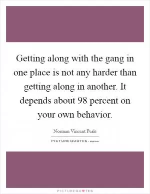 Getting along with the gang in one place is not any harder than getting along in another. It depends about 98 percent on your own behavior Picture Quote #1