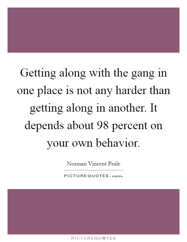 Getting along with the gang in one place is not any harder than getting along in another. It depends about 98 percent on your own behavior. Picture Quote #1