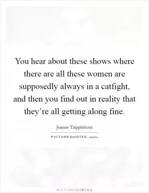 You hear about these shows where there are all these women are supposedly always in a catfight, and then you find out in reality that they’re all getting along fine Picture Quote #1