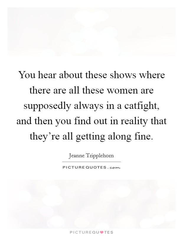 You hear about these shows where there are all these women are supposedly always in a catfight, and then you find out in reality that they're all getting along fine. Picture Quote #1