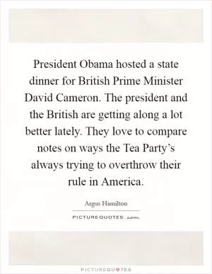 President Obama hosted a state dinner for British Prime Minister David Cameron. The president and the British are getting along a lot better lately. They love to compare notes on ways the Tea Party’s always trying to overthrow their rule in America Picture Quote #1