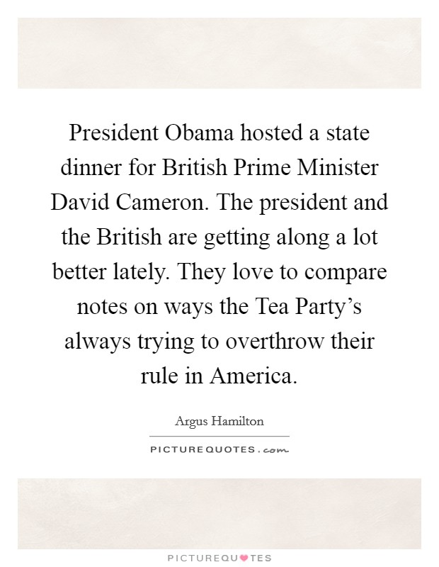 President Obama hosted a state dinner for British Prime Minister David Cameron. The president and the British are getting along a lot better lately. They love to compare notes on ways the Tea Party's always trying to overthrow their rule in America. Picture Quote #1