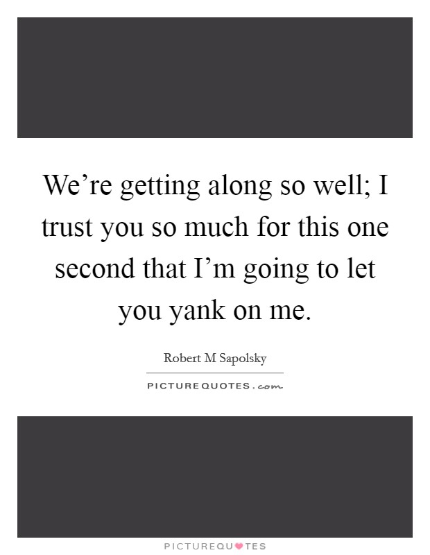 We're getting along so well; I trust you so much for this one second that I'm going to let you yank on me. Picture Quote #1