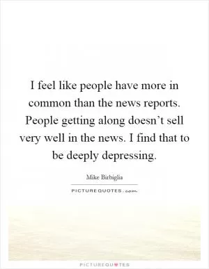 I feel like people have more in common than the news reports. People getting along doesn’t sell very well in the news. I find that to be deeply depressing Picture Quote #1
