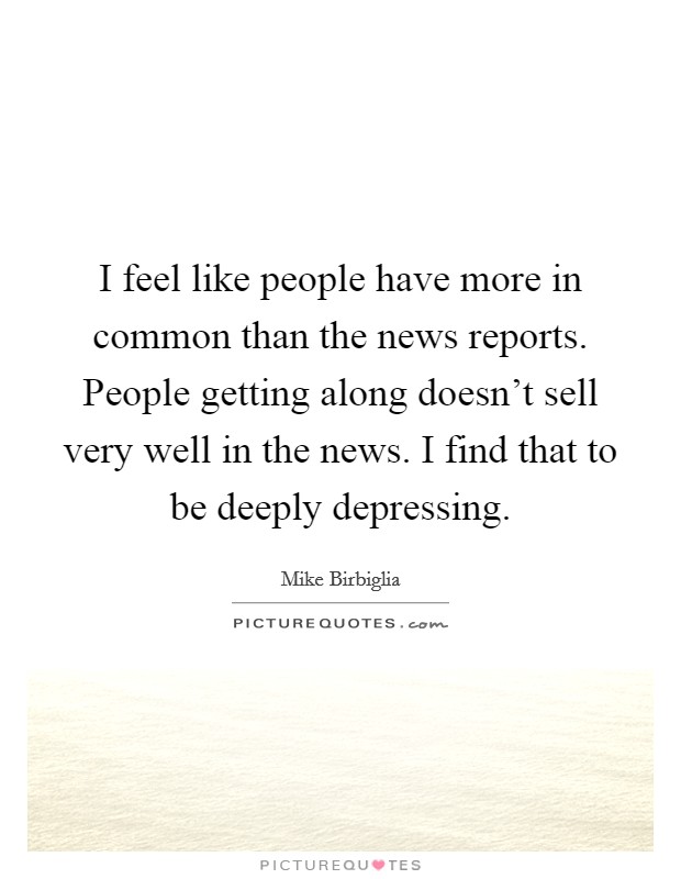 I feel like people have more in common than the news reports. People getting along doesn't sell very well in the news. I find that to be deeply depressing. Picture Quote #1