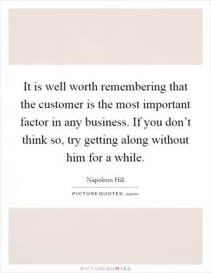 It is well worth remembering that the customer is the most important factor in any business. If you don’t think so, try getting along without him for a while Picture Quote #1