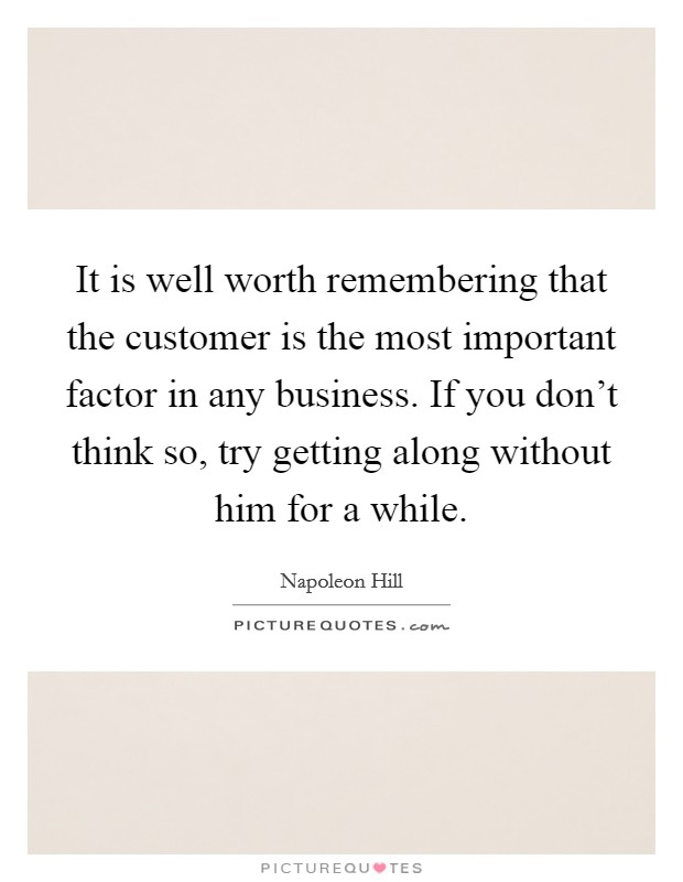 It is well worth remembering that the customer is the most important factor in any business. If you don't think so, try getting along without him for a while. Picture Quote #1