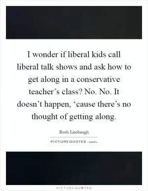 I wonder if liberal kids call liberal talk shows and ask how to get along in a conservative teacher’s class? No. No. It doesn’t happen, ‘cause there’s no thought of getting along Picture Quote #1