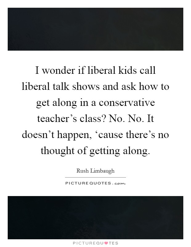I wonder if liberal kids call liberal talk shows and ask how to get along in a conservative teacher's class? No. No. It doesn't happen, ‘cause there's no thought of getting along. Picture Quote #1
