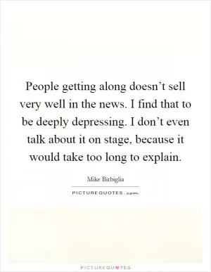 People getting along doesn’t sell very well in the news. I find that to be deeply depressing. I don’t even talk about it on stage, because it would take too long to explain Picture Quote #1