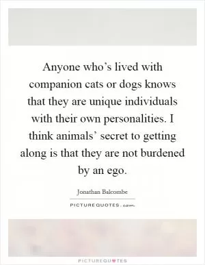 Anyone who’s lived with companion cats or dogs knows that they are unique individuals with their own personalities. I think animals’ secret to getting along is that they are not burdened by an ego Picture Quote #1