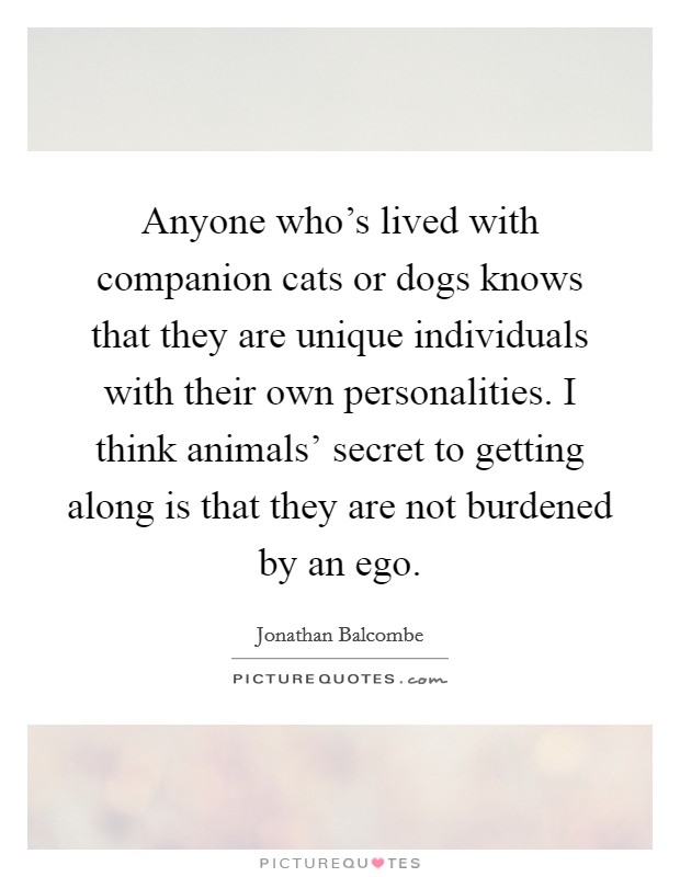 Anyone who's lived with companion cats or dogs knows that they are unique individuals with their own personalities. I think animals' secret to getting along is that they are not burdened by an ego. Picture Quote #1